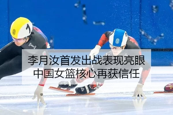 李月汝首发出战表现亮眼 中国女篮核心再获信任